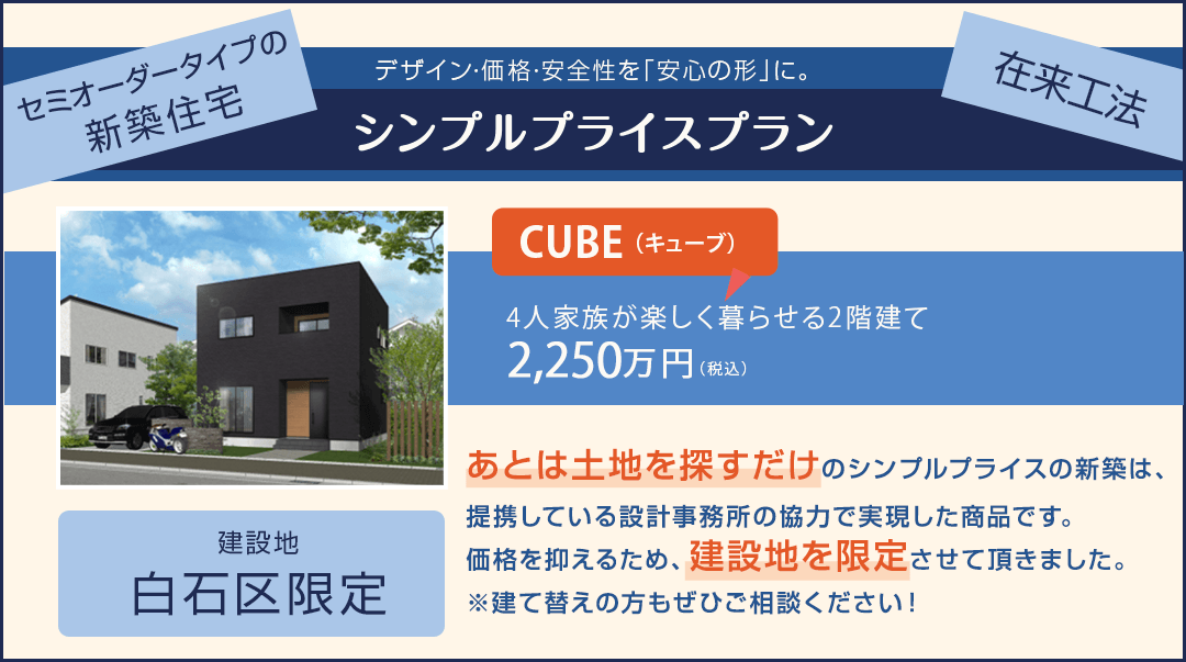 セミオーダータイプの新築住宅 デザイン・価格・安全性を「安心の形」に｜シンプルプライスプラン｜建設地：白石区限定｜あとは土地を探すだけのシンプルプライスの新築は建築会社の協力価格での「弊社オリジナル商品」です。価格を抑えるため、建設地を限定させていただきました。※建て替えの方もぜひご相談ください！